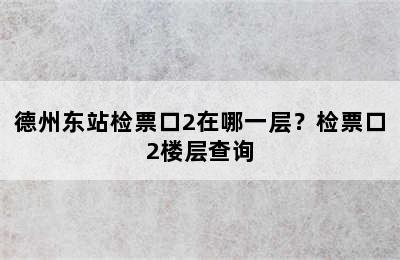 德州东站检票口2在哪一层？检票口2楼层查询