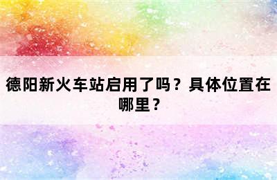 德阳新火车站启用了吗？具体位置在哪里？