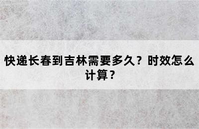 快递长春到吉林需要多久？时效怎么计算？