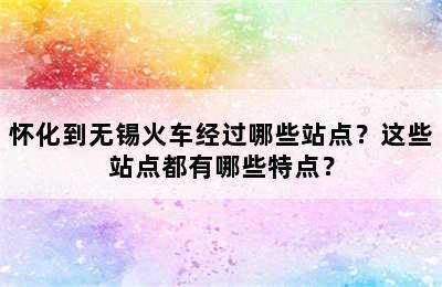 怀化到无锡火车经过哪些站点？这些站点都有哪些特点？