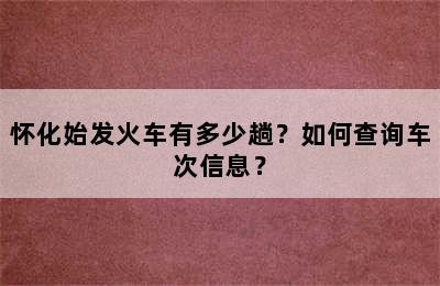 怀化始发火车有多少趟？如何查询车次信息？