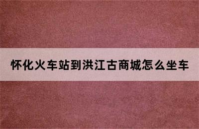 怀化火车站到洪江古商城怎么坐车