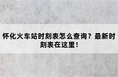 怀化火车站时刻表怎么查询？最新时刻表在这里！