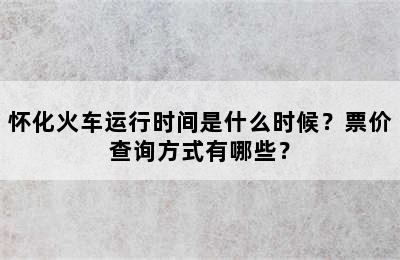 怀化火车运行时间是什么时候？票价查询方式有哪些？