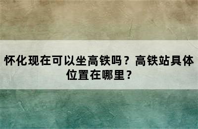 怀化现在可以坐高铁吗？高铁站具体位置在哪里？