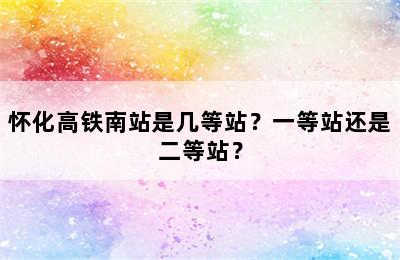 怀化高铁南站是几等站？一等站还是二等站？