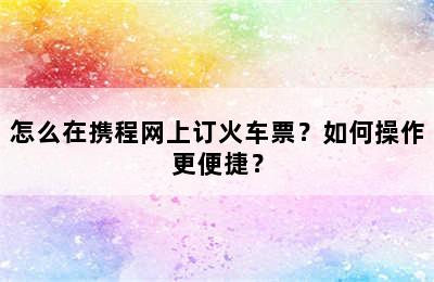 怎么在携程网上订火车票？如何操作更便捷？