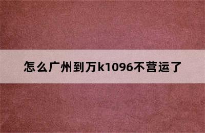 怎么广州到万k1096不营运了