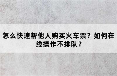 怎么快速帮他人购买火车票？如何在线操作不排队？