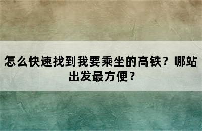 怎么快速找到我要乘坐的高铁？哪站出发最方便？