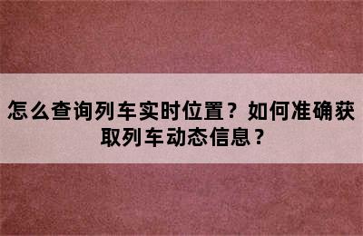 怎么查询列车实时位置？如何准确获取列车动态信息？