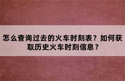 怎么查询过去的火车时刻表？如何获取历史火车时刻信息？