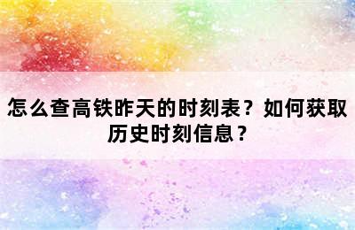 怎么查高铁昨天的时刻表？如何获取历史时刻信息？