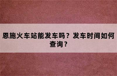 恩施火车站能发车吗？发车时间如何查询？