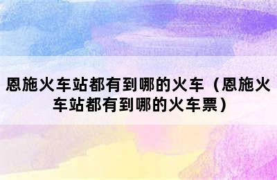 恩施火车站都有到哪的火车（恩施火车站都有到哪的火车票）