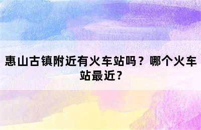 惠山古镇附近有火车站吗？哪个火车站最近？