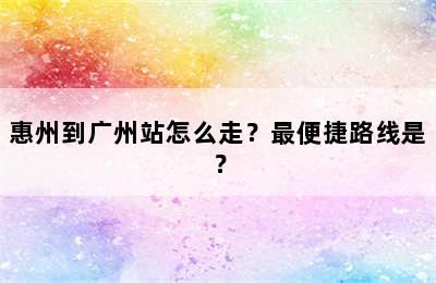 惠州到广州站怎么走？最便捷路线是？