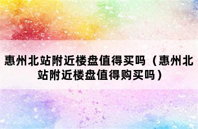 惠州北站附近楼盘值得买吗（惠州北站附近楼盘值得购买吗）