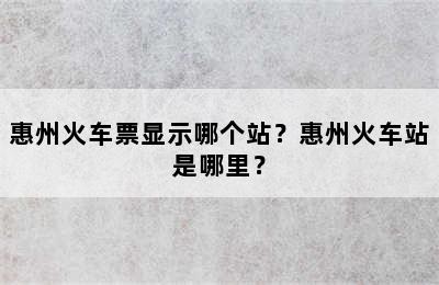 惠州火车票显示哪个站？惠州火车站是哪里？