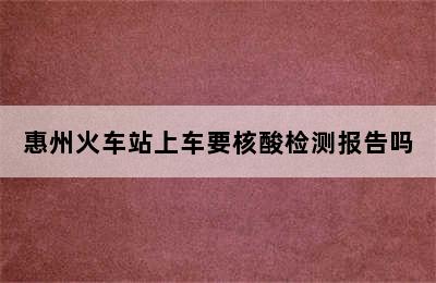 惠州火车站上车要核酸检测报告吗