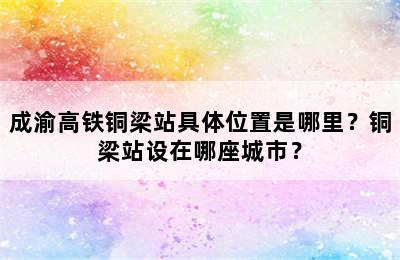 成渝高铁铜梁站具体位置是哪里？铜梁站设在哪座城市？