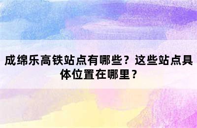 成绵乐高铁站点有哪些？这些站点具体位置在哪里？