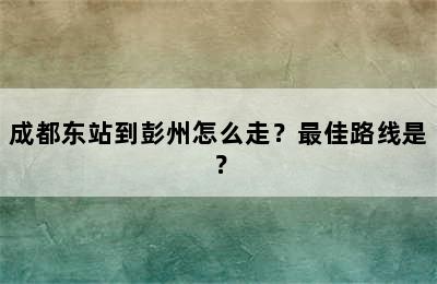 成都东站到彭州怎么走？最佳路线是？