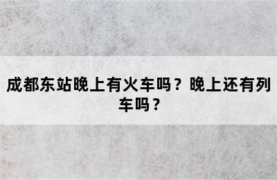 成都东站晚上有火车吗？晚上还有列车吗？