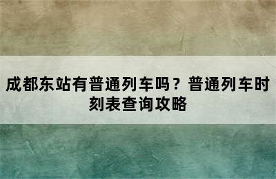 成都东站有普通列车吗？普通列车时刻表查询攻略