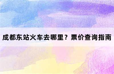 成都东站火车去哪里？票价查询指南