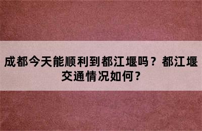 成都今天能顺利到都江堰吗？都江堰交通情况如何？