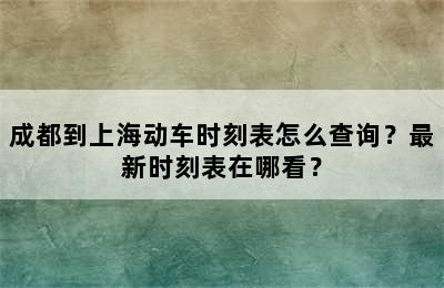 成都到上海动车时刻表怎么查询？最新时刻表在哪看？