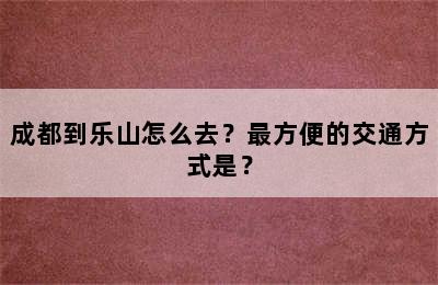 成都到乐山怎么去？最方便的交通方式是？