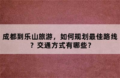 成都到乐山旅游，如何规划最佳路线？交通方式有哪些？