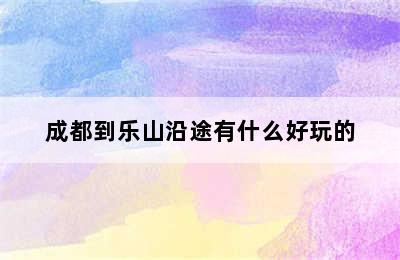 成都到乐山沿途有什么好玩的