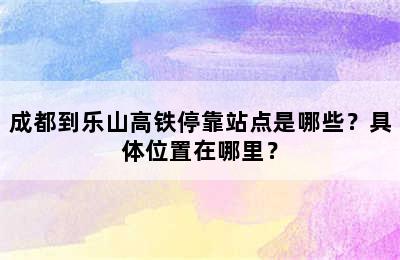 成都到乐山高铁停靠站点是哪些？具体位置在哪里？