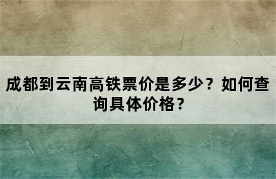 成都到云南高铁票价是多少？如何查询具体价格？