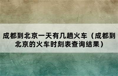 成都到北京一天有几趟火车（成都到北京的火车时刻表查询结果）