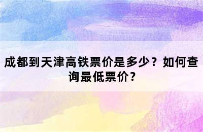 成都到天津高铁票价是多少？如何查询最低票价？