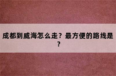 成都到威海怎么走？最方便的路线是？