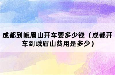 成都到峨眉山开车要多少钱（成都开车到峨眉山费用是多少）