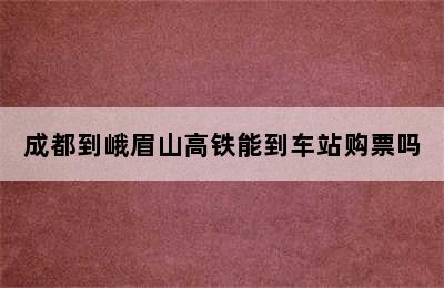 成都到峨眉山高铁能到车站购票吗