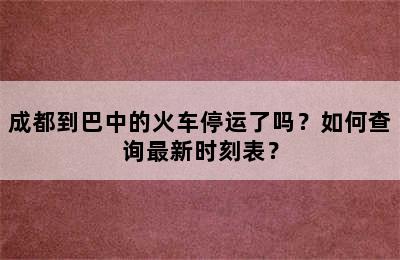 成都到巴中的火车停运了吗？如何查询最新时刻表？