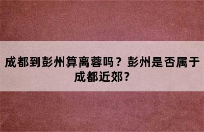 成都到彭州算离蓉吗？彭州是否属于成都近郊？