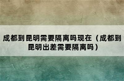 成都到昆明需要隔离吗现在（成都到昆明出差需要隔离吗）