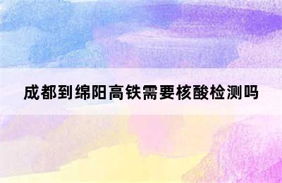 成都到绵阳高铁需要核酸检测吗