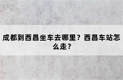 成都到西昌坐车去哪里？西昌车站怎么走？