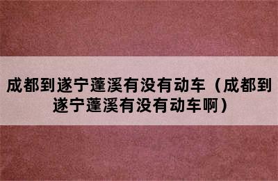 成都到遂宁蓬溪有没有动车（成都到遂宁蓬溪有没有动车啊）