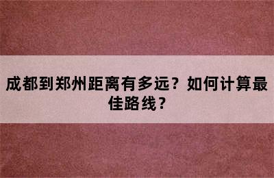 成都到郑州距离有多远？如何计算最佳路线？