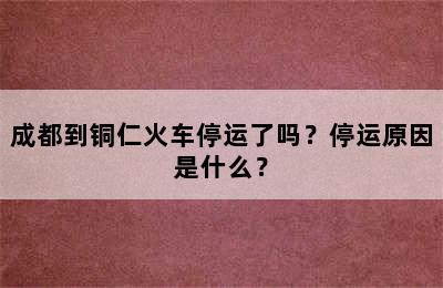 成都到铜仁火车停运了吗？停运原因是什么？
